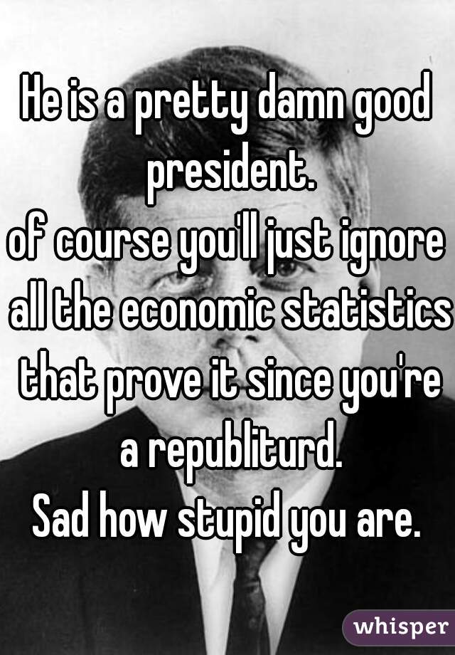 He is a pretty damn good president.
of course you'll just ignore all the economic statistics that prove it since you're a republiturd.
Sad how stupid you are.