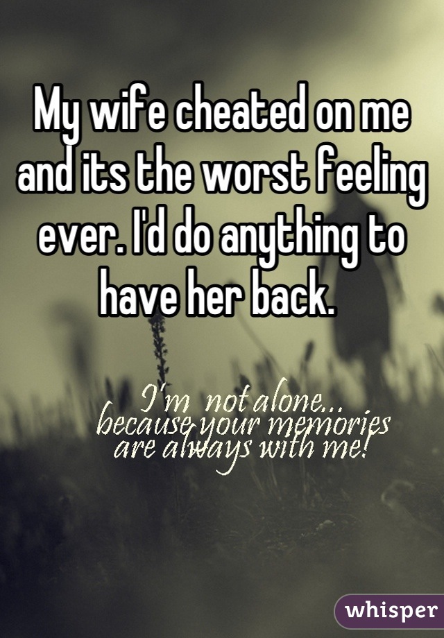 My wife cheated on me and its the worst feeling ever. I'd do anything to have her back. 