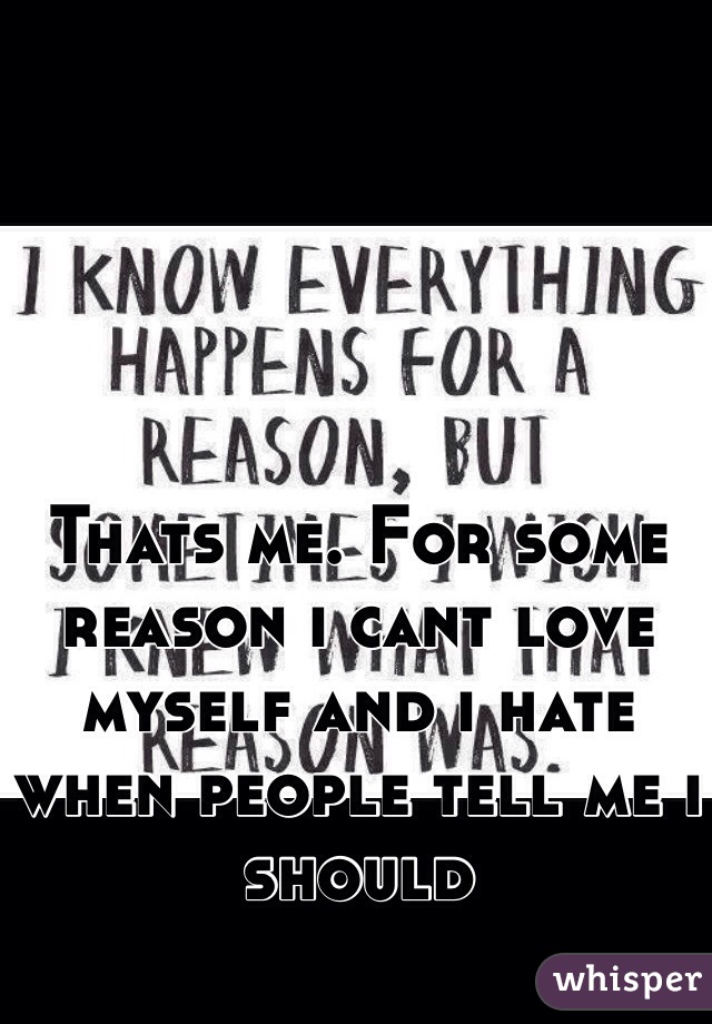 Thats me. For some reason i cant love myself and i hate when people tell me i should
