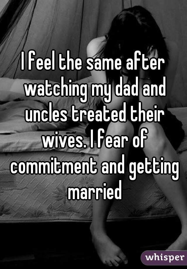 I feel the same after watching my dad and uncles treated their wives. I fear of commitment and getting married
