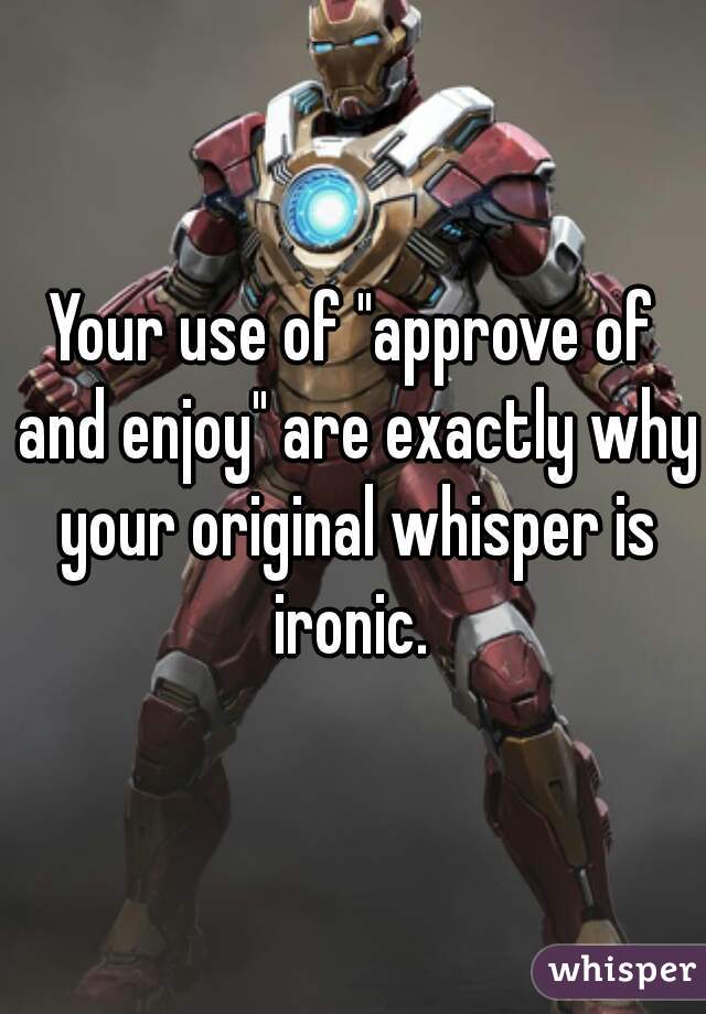 Your use of "approve of and enjoy" are exactly why your original whisper is ironic. 