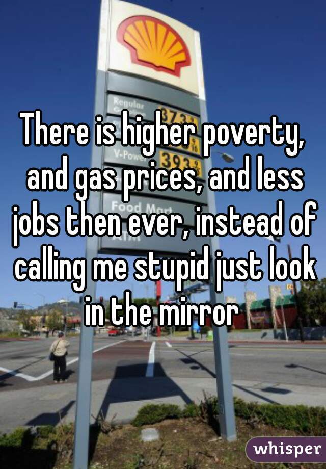 There is higher poverty, and gas prices, and less jobs then ever, instead of calling me stupid just look in the mirror 