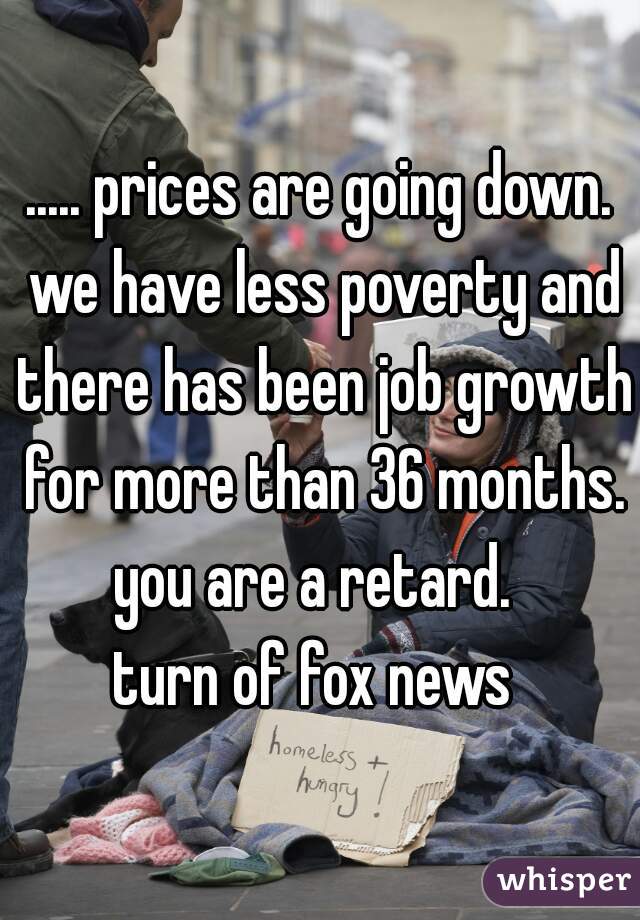 ..... prices are going down. we have less poverty and there has been job growth for more than 36 months.
you are a retard. 
turn of fox news 