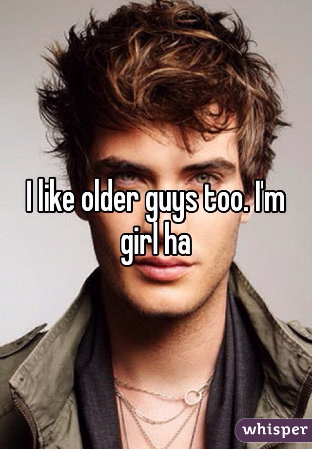 I like older guys too. I'm girl ha 