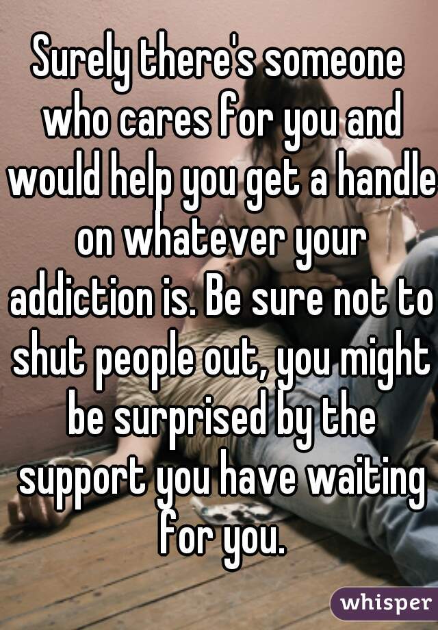Surely there's someone who cares for you and would help you get a handle on whatever your addiction is. Be sure not to shut people out, you might be surprised by the support you have waiting for you.