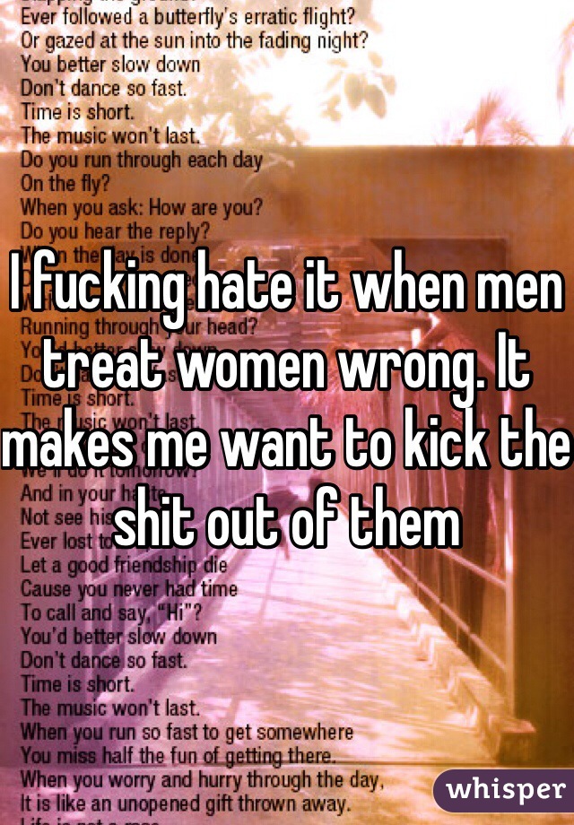 I fucking hate it when men treat women wrong. It makes me want to kick the shit out of them