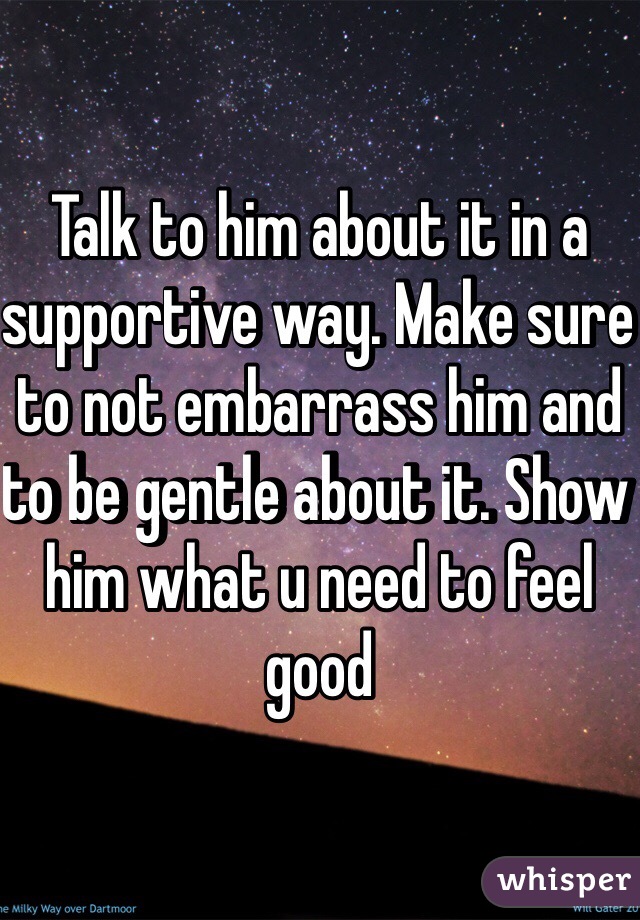 Talk to him about it in a supportive way. Make sure to not embarrass him and to be gentle about it. Show him what u need to feel good