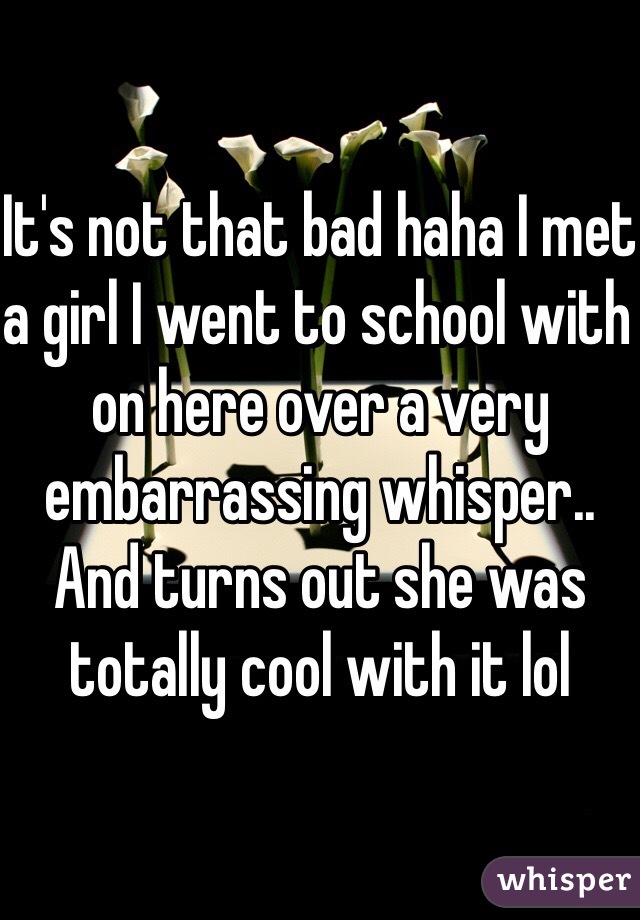 It's not that bad haha I met a girl I went to school with on here over a very embarrassing whisper.. And turns out she was totally cool with it lol