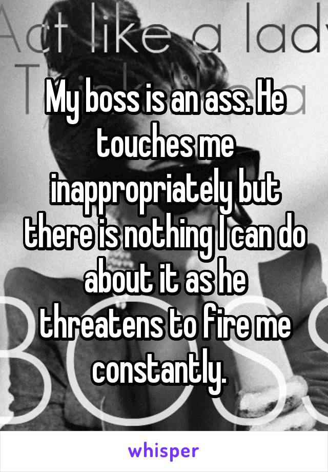 My boss is an ass. He touches me inappropriately but there is nothing I can do about it as he threatens to fire me constantly.  
