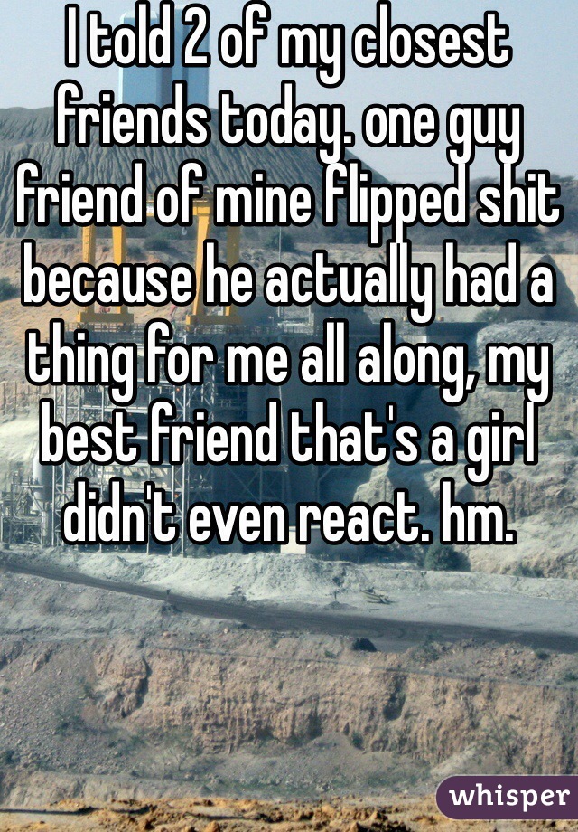 I told 2 of my closest friends today. one guy friend of mine flipped shit because he actually had a thing for me all along, my best friend that's a girl didn't even react. hm.