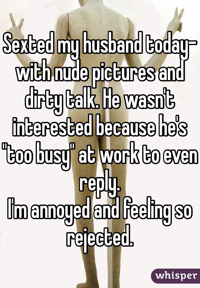 Sexted my husband today- with nude pictures and dirty talk. He wasn't interested because he's "too busy" at work to even reply. 
I'm annoyed and feeling so rejected.