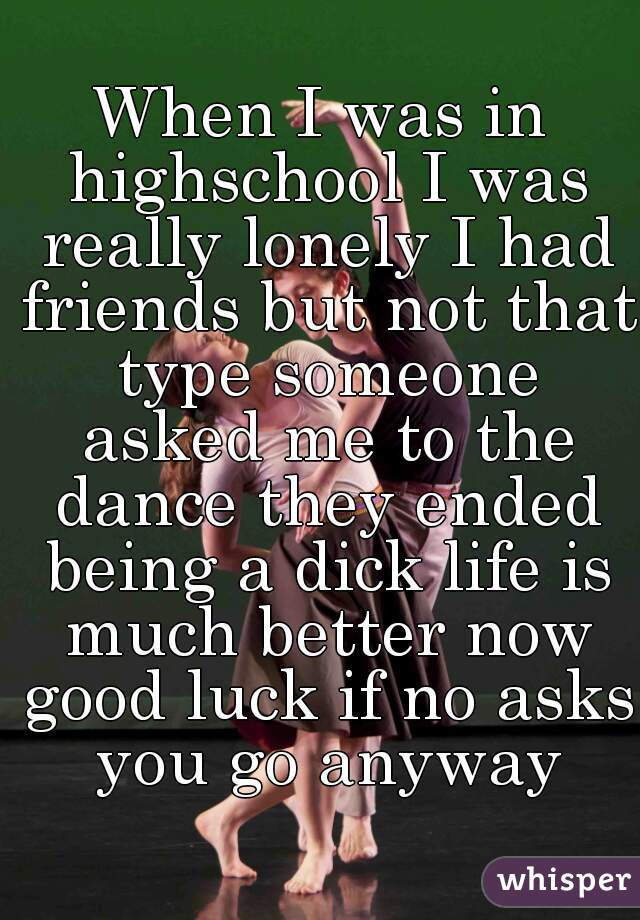 When I was in highschool I was really lonely I had friends but not that type someone asked me to the dance they ended being a dick life is much better now good luck if no asks you go anyway