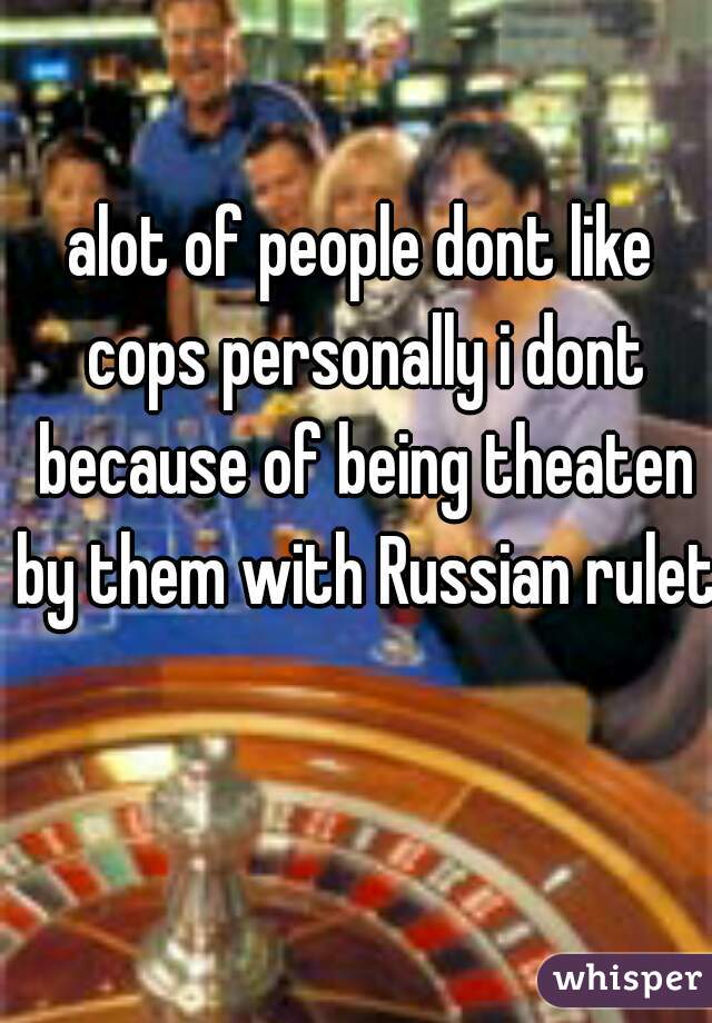 alot of people dont like cops personally i dont because of being theaten by them with Russian rulet