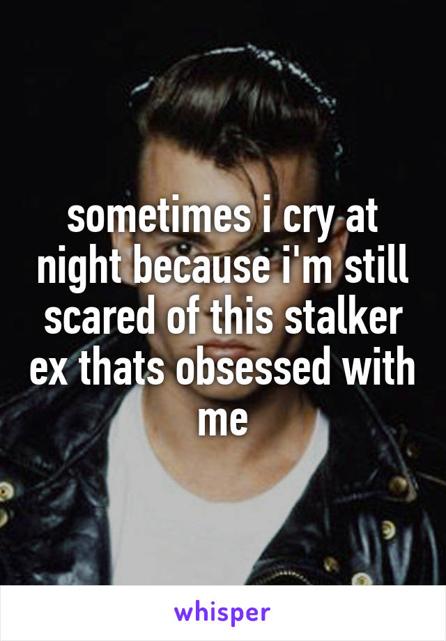 sometimes i cry at night because i'm still scared of this stalker ex thats obsessed with me