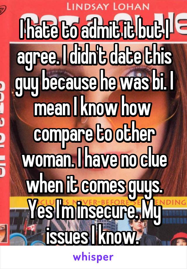 I hate to admit it but I agree. I didn't date this guy because he was bi. I mean I know how  compare to other woman. I have no clue when it comes guys. Yes I'm insecure. My issues I know. 