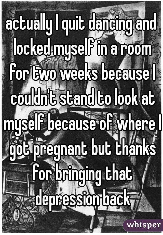actually I quit dancing and locked myself in a room for two weeks because I couldn't stand to look at myself because of where I got pregnant but thanks for bringing that depression back