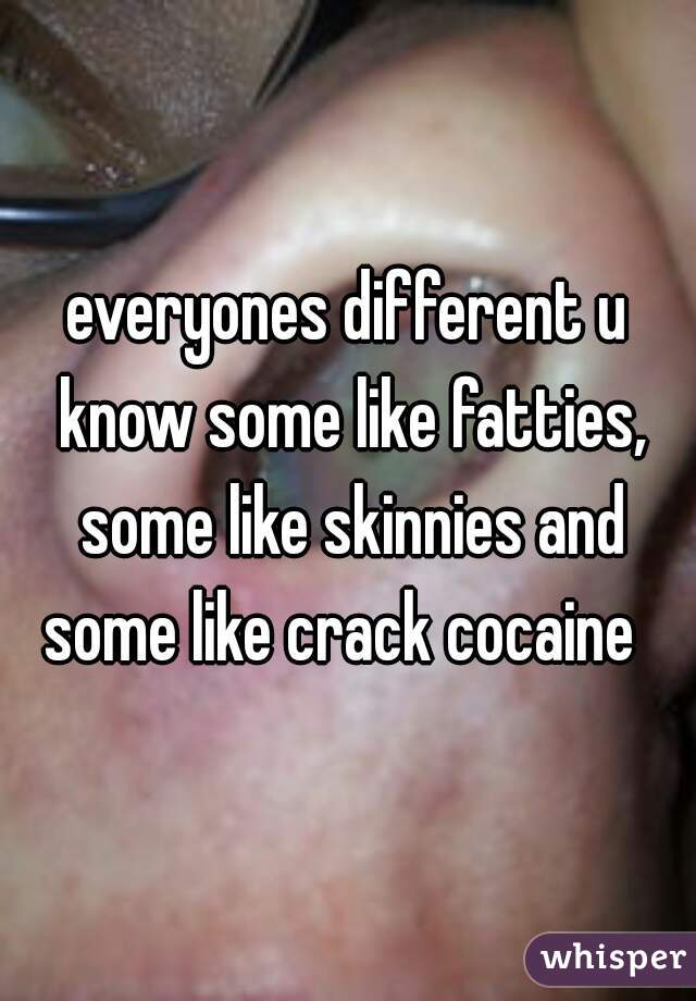everyones different u know some like fatties, some like skinnies and some like crack cocaine  