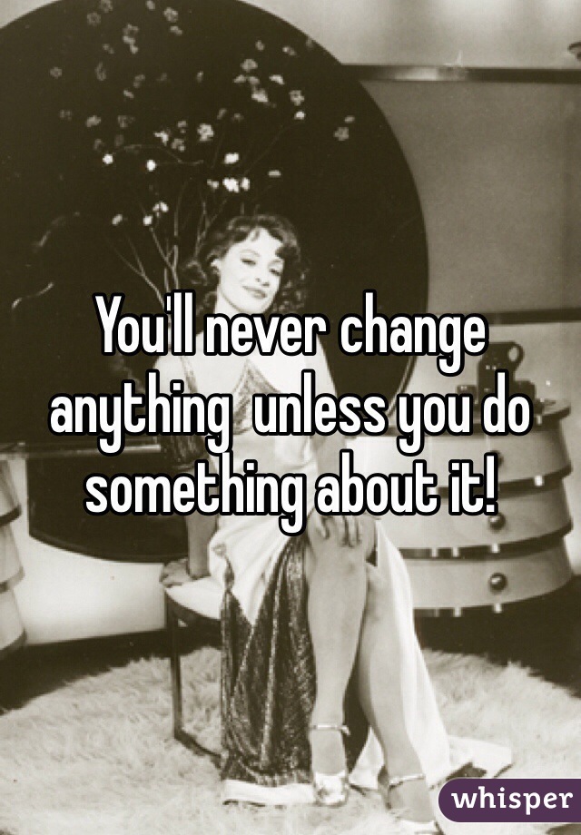 You'll never change anything  unless you do something about it!