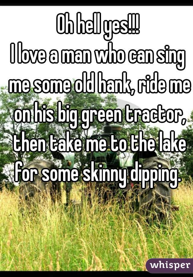 Oh hell yes!!!
I love a man who can sing me some old hank, ride me on his big green tractor, then take me to the lake for some skinny dipping. 