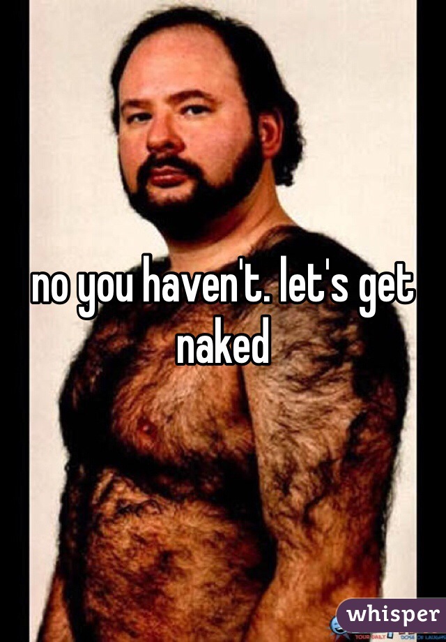 no you haven't. let's get naked