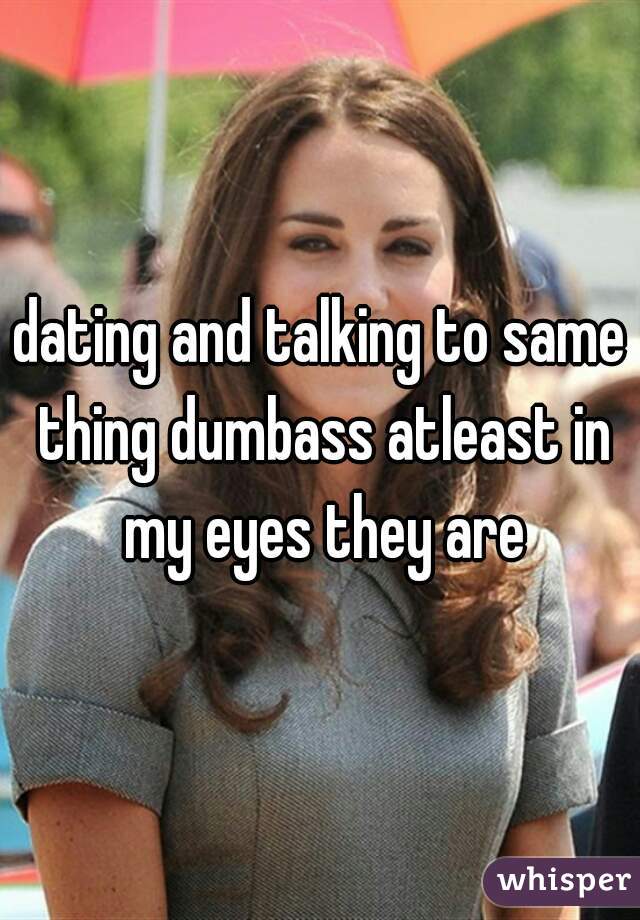 dating and talking to same thing dumbass atleast in my eyes they are