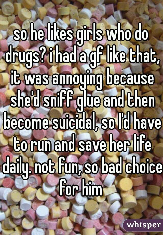 so he likes girls who do drugs? i had a gf like that, it was annoying because she'd sniff glue and then become suicidal, so I'd have to run and save her life daily. not fun, so bad choice for him 