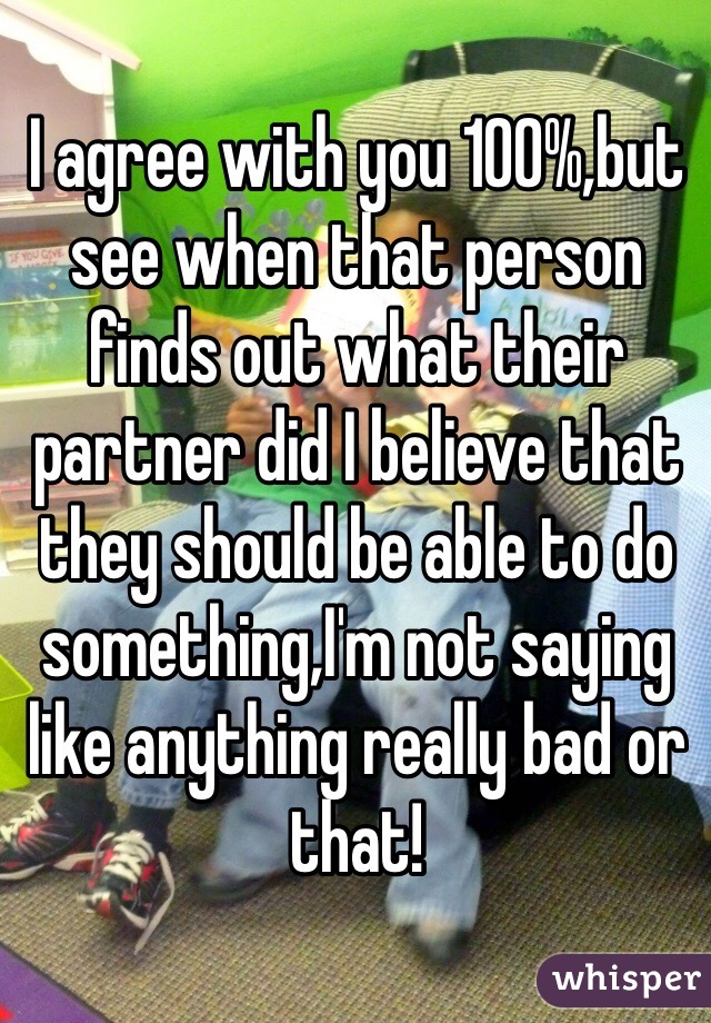 I agree with you 100%,but see when that person finds out what their partner did I believe that they should be able to do something,I'm not saying like anything really bad or that!