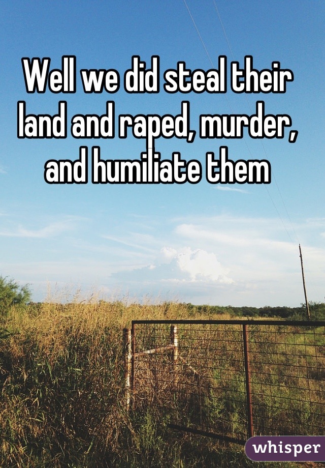Well we did steal their land and raped, murder, and humiliate them