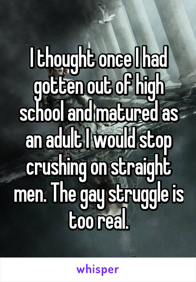 I thought once I had gotten out of high school and matured as an adult I would stop crushing on straight men. The gay struggle is too real.