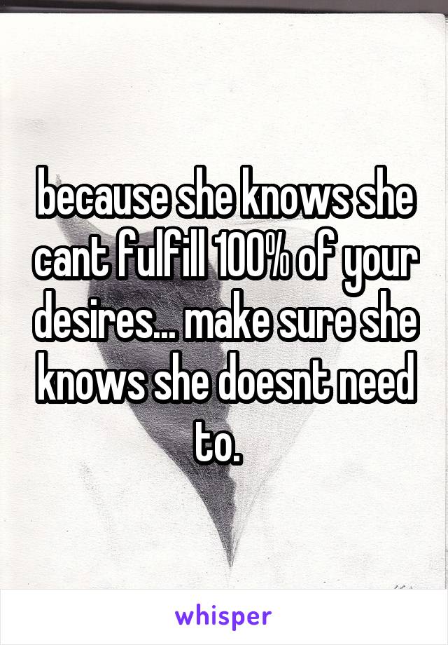 because she knows she cant fulfill 100% of your desires... make sure she knows she doesnt need to.  