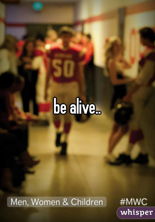 be alive..