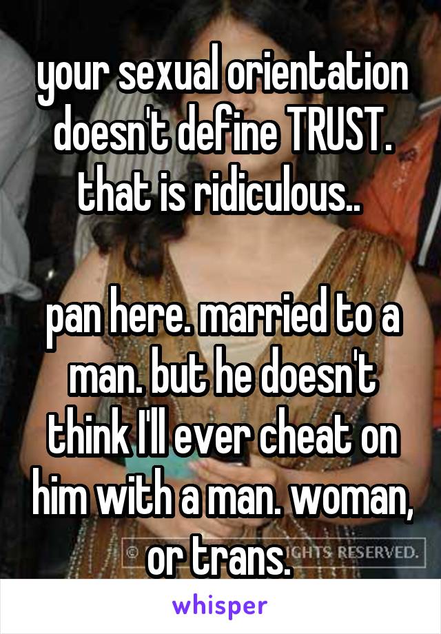 your sexual orientation doesn't define TRUST. that is ridiculous.. 

pan here. married to a man. but he doesn't think I'll ever cheat on him with a man. woman, or trans. 