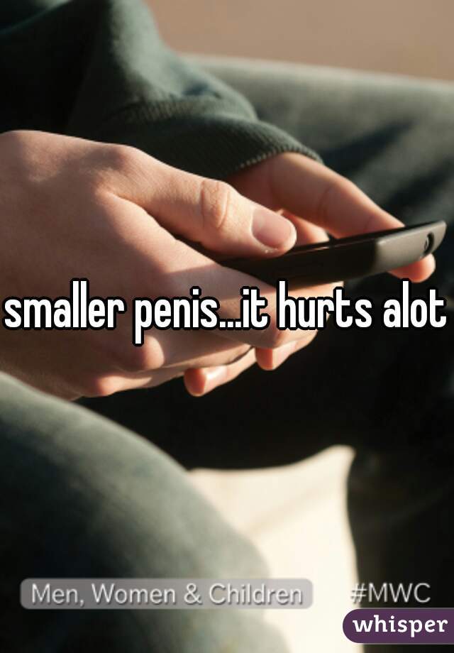 smaller penis...it hurts alot