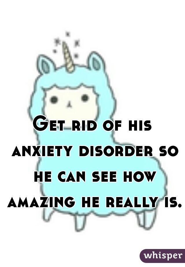 Get rid of his anxiety disorder so he can see how amazing he really is.