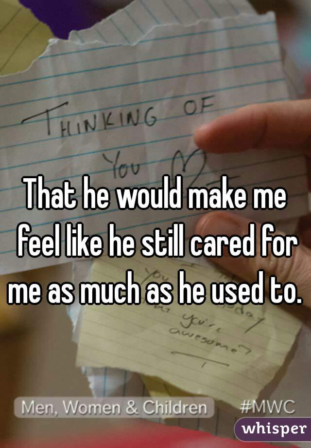 That he would make me feel like he still cared for me as much as he used to. 