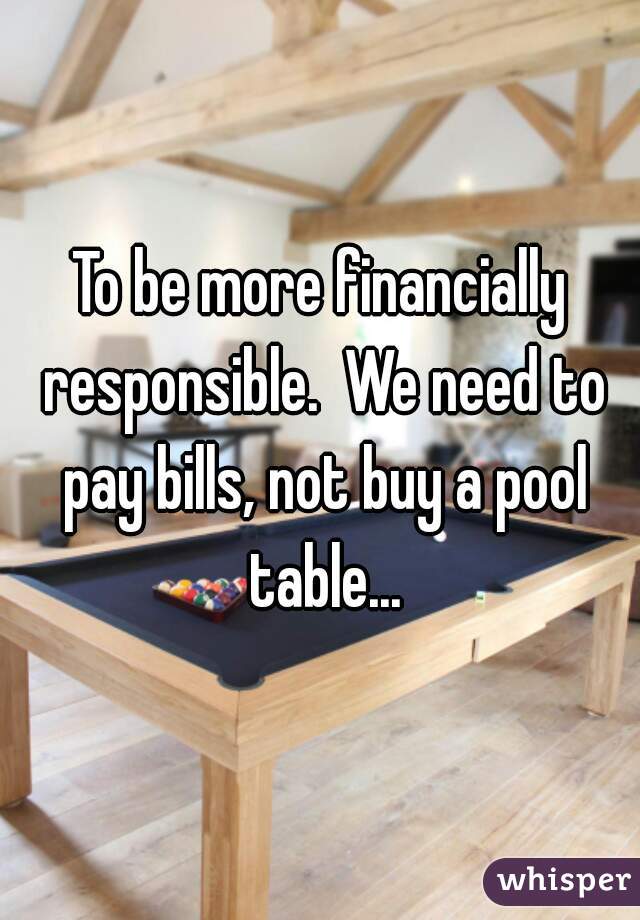 To be more financially responsible.  We need to pay bills, not buy a pool table...