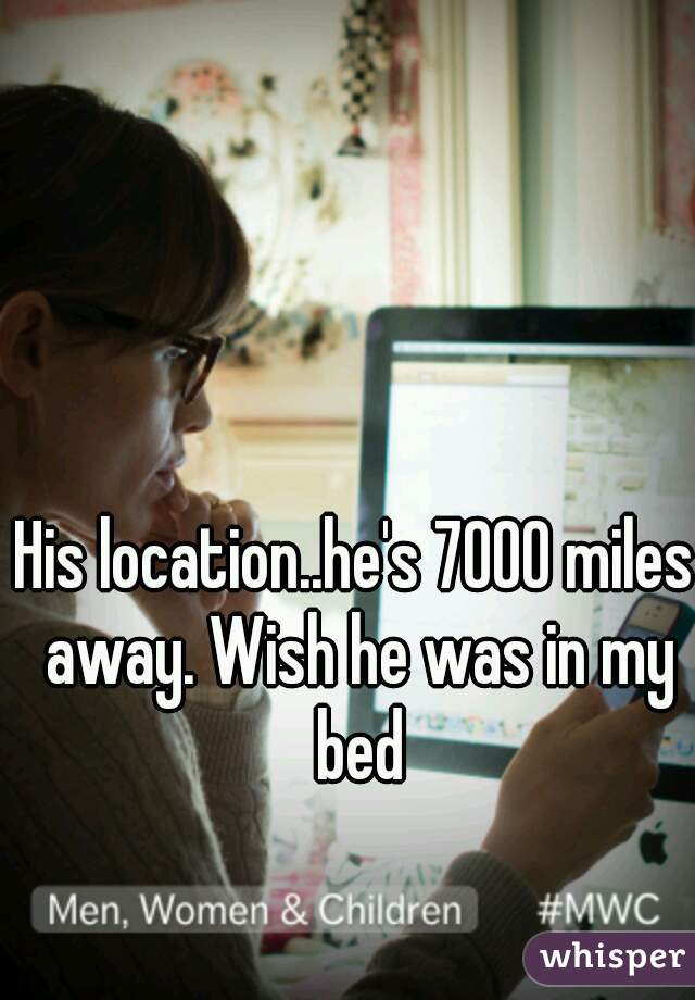 His location..he's 7000 miles away. Wish he was in my bed