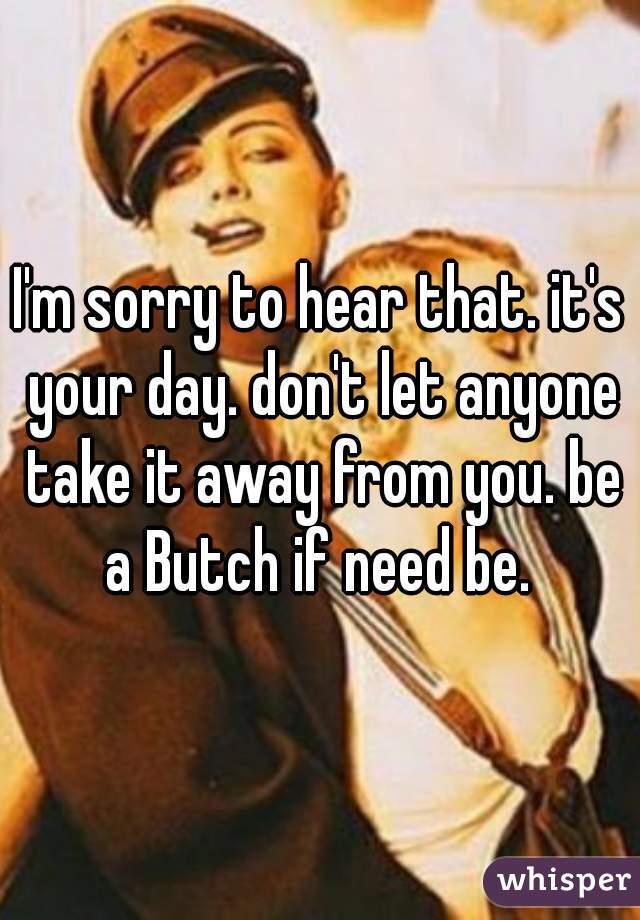 I'm sorry to hear that. it's your day. don't let anyone take it away from you. be a Butch if need be. 