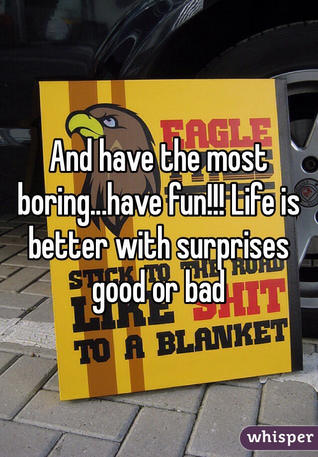 And have the most boring...have fun!!! Life is better with surprises good or bad
