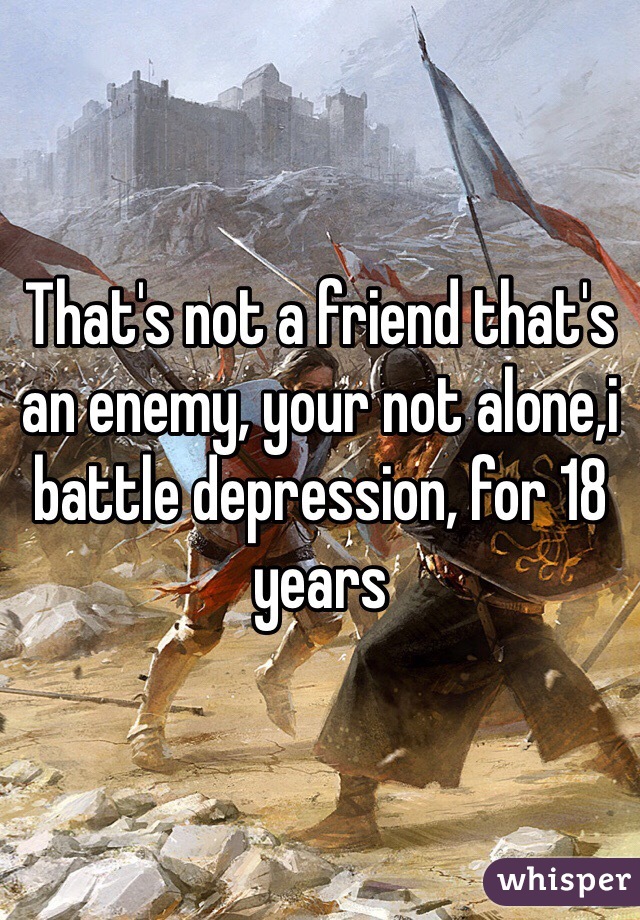 That's not a friend that's an enemy, your not alone,i battle depression, for 18 years