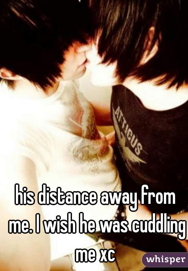 his distance away from me. I wish he was cuddling me xc 