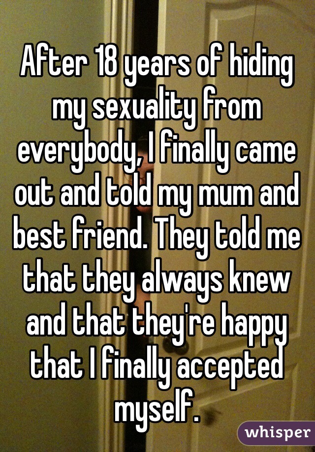After 18 years of hiding my sexuality from everybody, I finally came out and told my mum and best friend. They told me that they always knew and that they're happy that I finally accepted myself. 