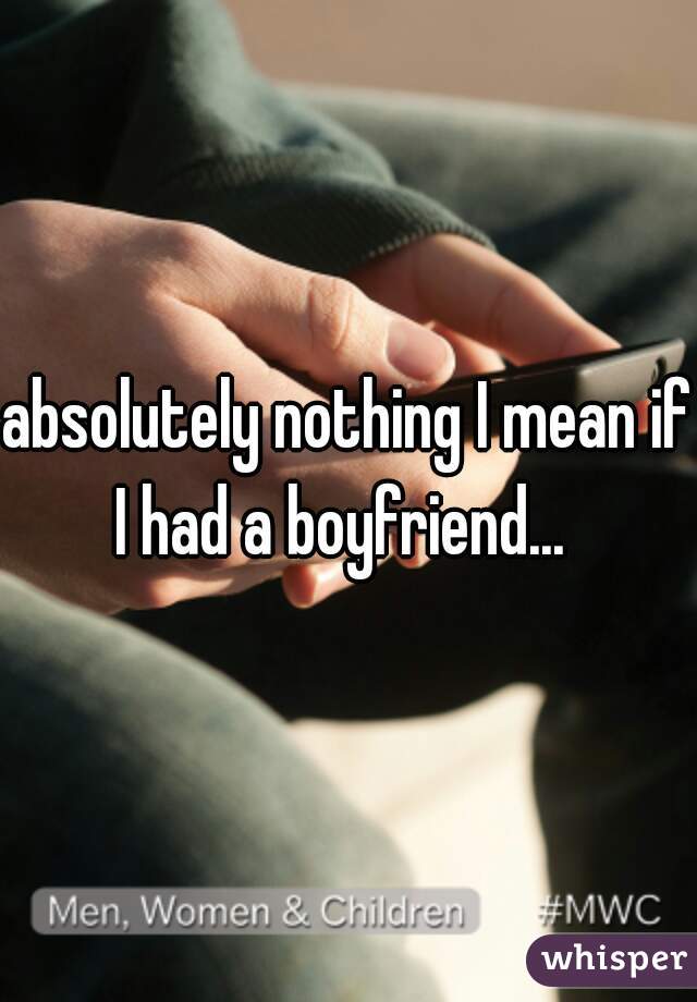 absolutely nothing I mean if I had a boyfriend...  