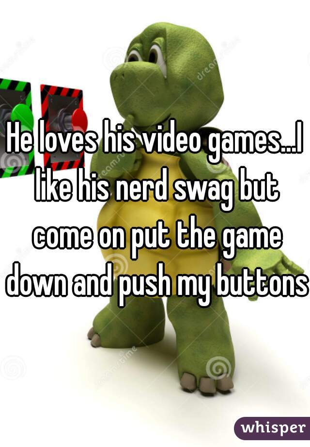 He loves his video games...I like his nerd swag but come on put the game down and push my buttons.