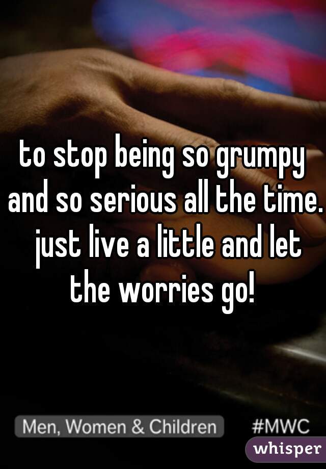 to stop being so grumpy and so serious all the time.  just live a little and let the worries go! 