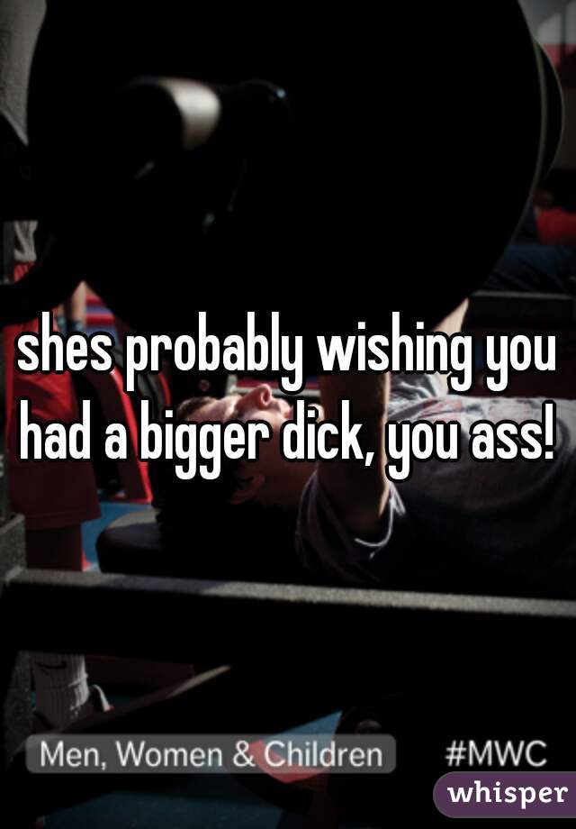 shes probably wishing you had a bigger dick, you ass! 