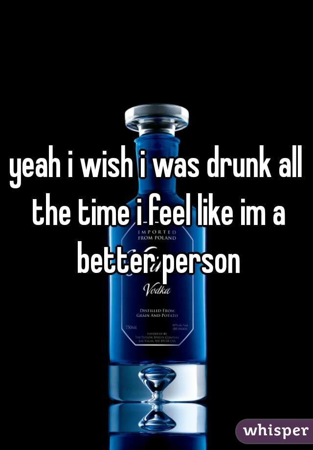yeah i wish i was drunk all the time i feel like im a better person