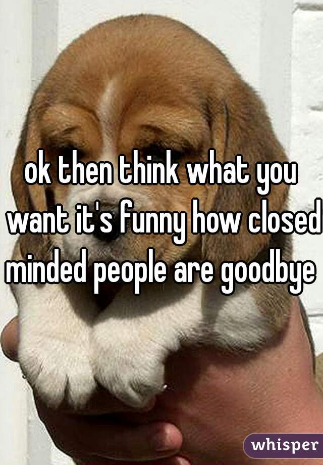 ok then think what you want it's funny how closed minded people are goodbye 