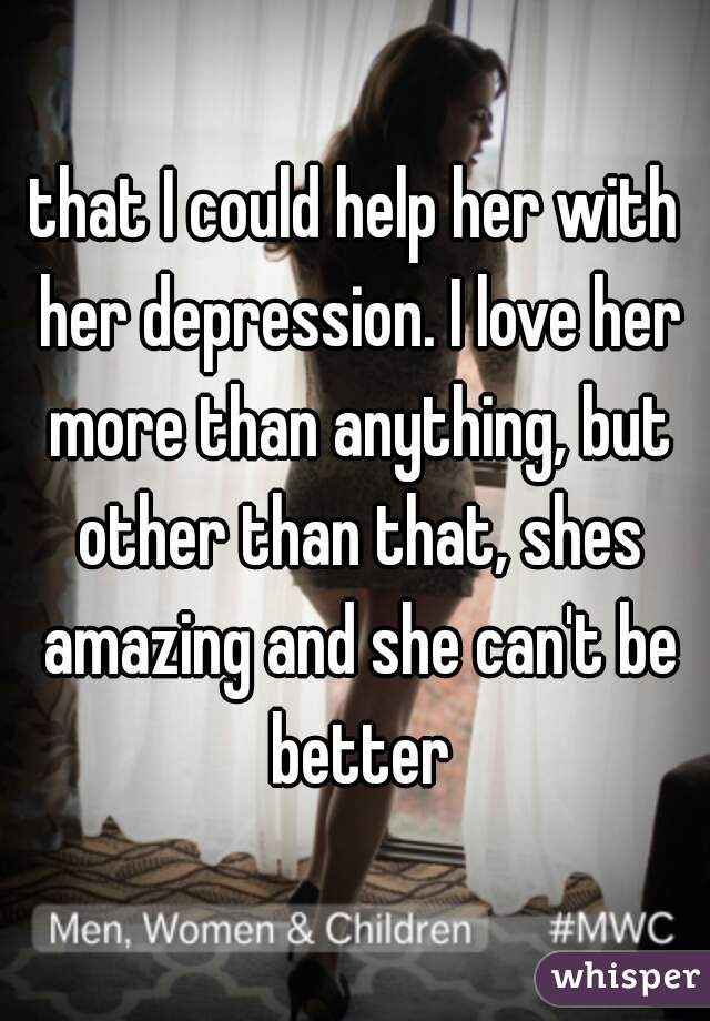 that I could help her with her depression. I love her more than anything, but other than that, shes amazing and she can't be better