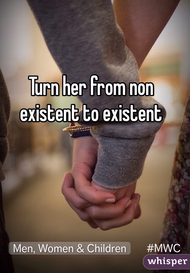 Turn her from non existent to existent 